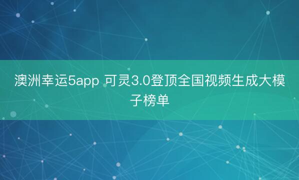 澳洲幸运5app 可灵3.0登顶全国视频生成大模子榜单