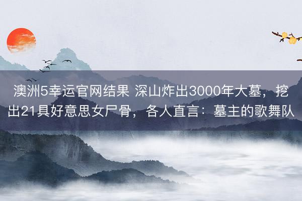 澳洲5幸运官网结果 深山炸出3000年大墓，挖出21具好意思女尸骨，各人直言：墓主的歌舞队