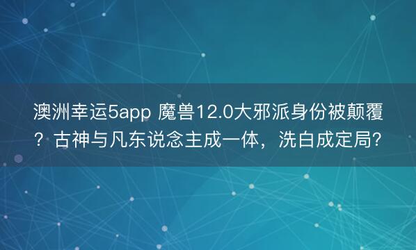 澳洲幸运5app 魔兽12.0大邪派身份被颠覆?古神与凡东说念主成一体,洗白成定局?