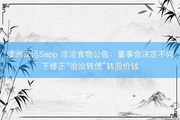 澳洲幸运5app 洽洽食物公告:董事会决定不向下修正“洽洽转债”转股价钱