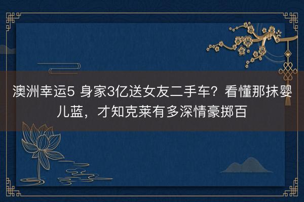 澳洲幸运5 身家3亿送女友二手车？看懂那抹婴儿蓝，才知克莱有多深情豪掷百