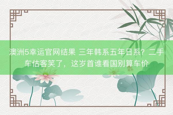 澳洲5幸运官网结果 三年韩系五年日系？二手车估客笑了，这岁首谁看国别算车价